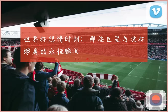 世界杯悲情时刻：那些巨星与奖杯擦肩的永恒瞬间