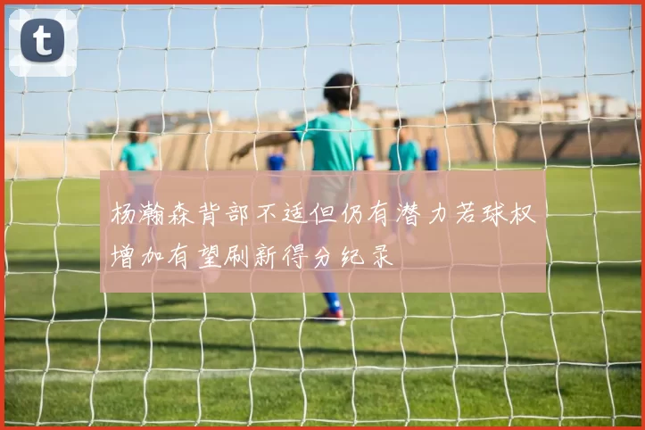 杨瀚森背部不适但仍有潜力若球权增加有望刷新得分纪录