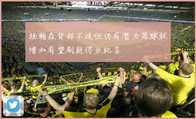 杨瀚森背部不适但仍有潜力若球权增加有望刷新得分纪录