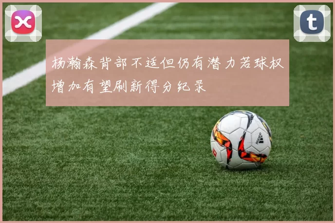 杨瀚森背部不适但仍有潜力若球权增加有望刷新得分纪录