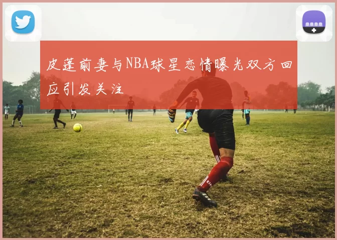 皮蓬前妻与NBA球星恋情曝光双方回应引发关注