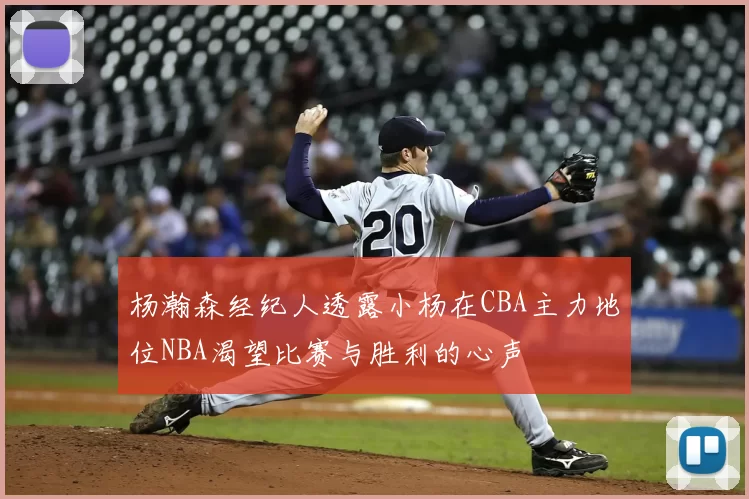 杨瀚森经纪人透露小杨在CBA主力地位NBA渴望比赛与胜利的心声