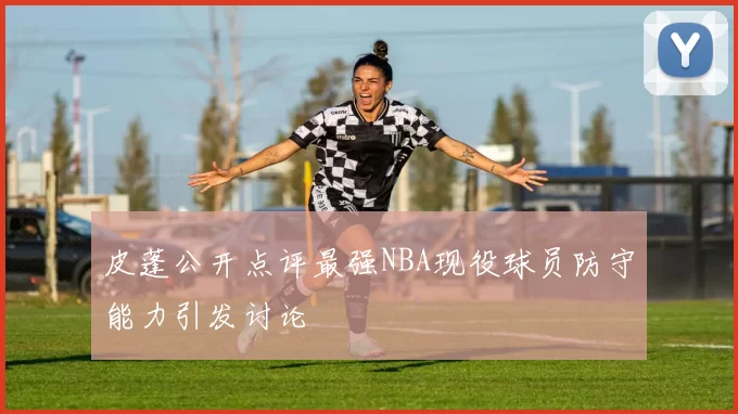 皮蓬公开点评最强NBA现役球员防守能力引发讨论