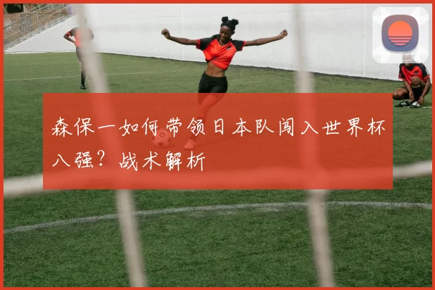 森保一如何带领日本队闯入世界杯八强？战术解析