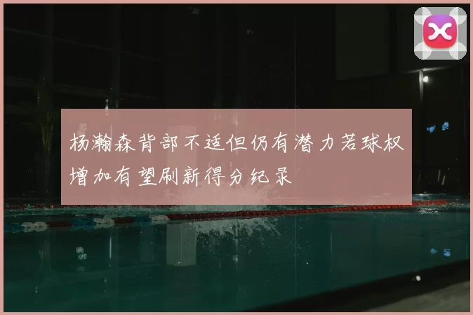 杨瀚森背部不适但仍有潜力若球权增加有望刷新得分纪录