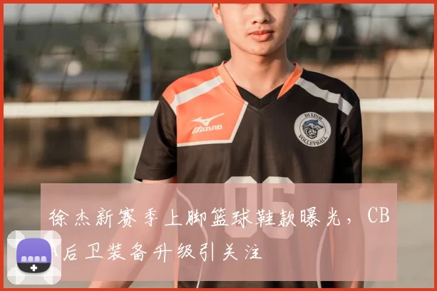 徐杰新赛季上脚篮球鞋款曝光,CBA后卫装备升级引关注