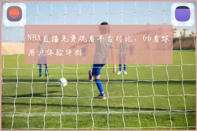 NBA直播免费观看平台对比,66看球用户体验评测