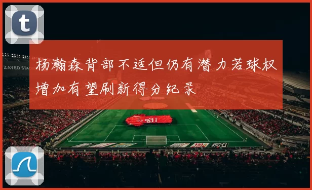杨瀚森背部不适但仍有潜力若球权增加有望刷新得分纪录