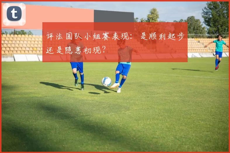 评法国队小组赛表现:是顺利起步还是隐患初现?