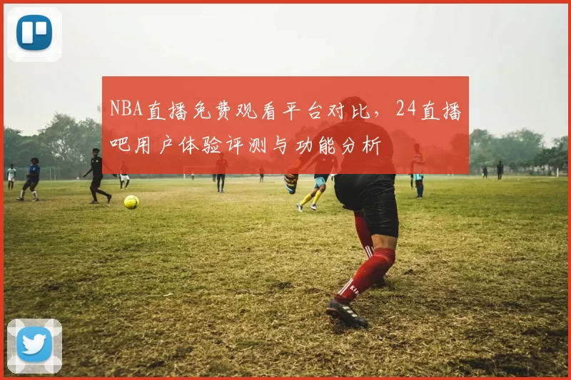 NBA直播免费观看平台对比,24直播吧用户体验评测与功能分析