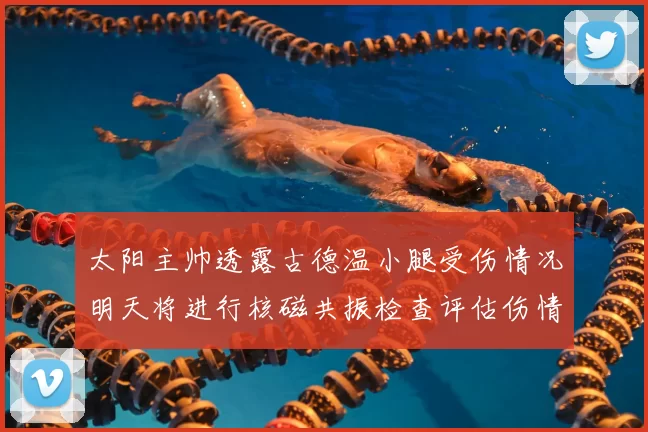 太阳主帅透露古德温小腿受伤情况明天将进行核磁共振检查评估伤情