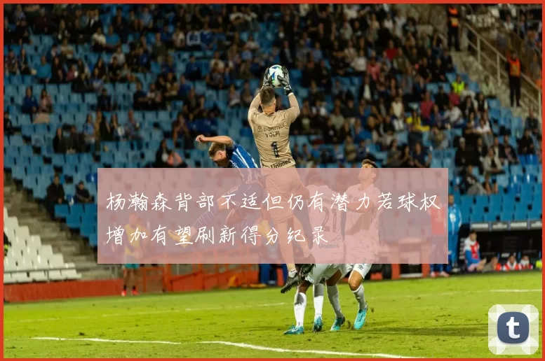杨瀚森背部不适但仍有潜力若球权增加有望刷新得分纪录