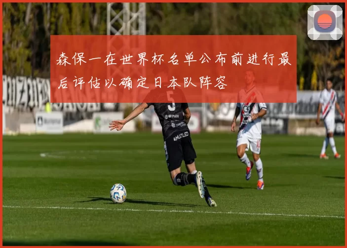 森保一在世界杯名单公布前进行最后评估以确定日本队阵容