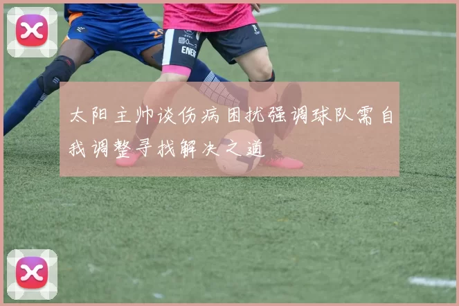 太阳主帅谈伤病困扰强调球队需自我调整寻找解决之道