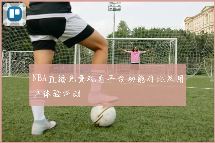 NBA直播免费观看平台功能对比及用户体验评测
