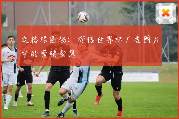定格绿茵场：海信世界杯广告图片中的营销智慧