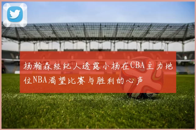杨瀚森经纪人透露小杨在CBA主力地位NBA渴望比赛与胜利的心声