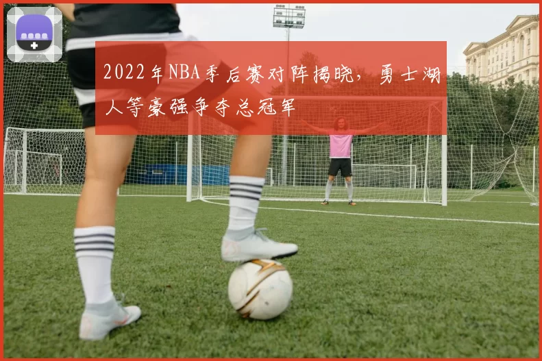 2022年NBA季后赛对阵揭晓，勇士湖人等豪强争夺总冠军
