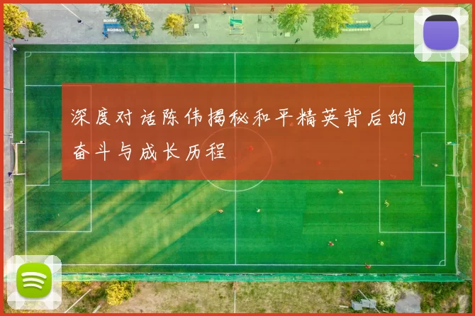 深度对话陈伟揭秘和平精英背后的奋斗与成长历程