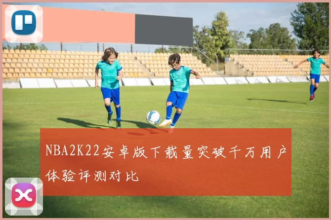 NBA2K22安卓版下载量突破千万用户体验评测对比