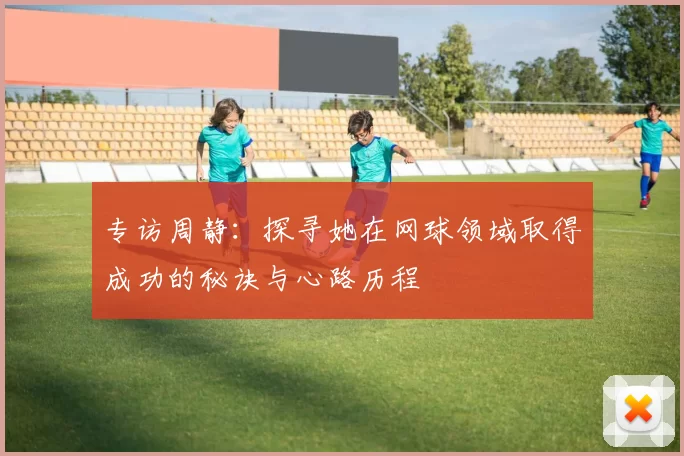 专访周静：探寻她在网球领域取得成功的秘诀与心路历程
