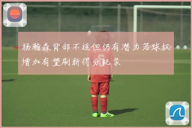 杨瀚森背部不适但仍有潜力若球权增加有望刷新得分纪录