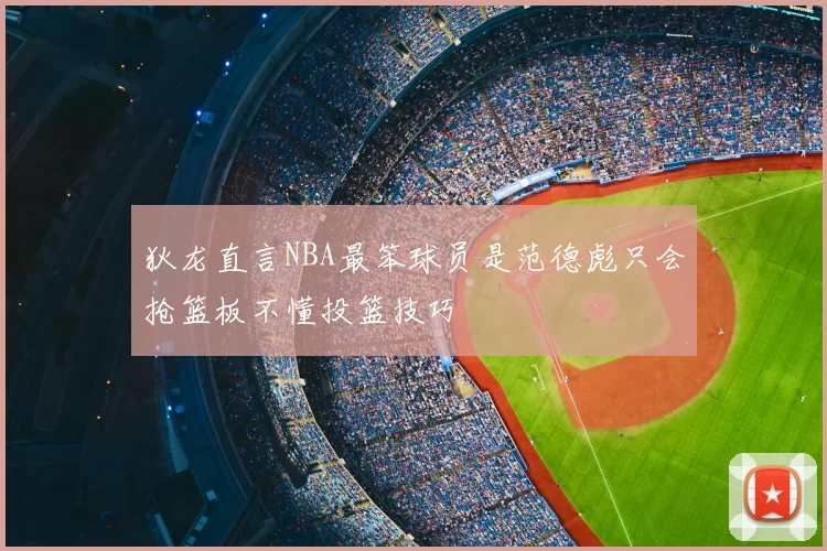 狄龙直言NBA最笨球员是范德彪只会抢篮板不懂投篮技巧