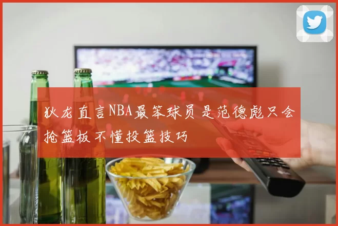 狄龙直言NBA最笨球员是范德彪只会抢篮板不懂投篮技巧