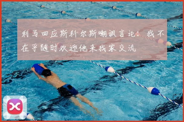 利马回应斯科尔斯嘲讽言论:我不在乎随时欢迎他来我家交流