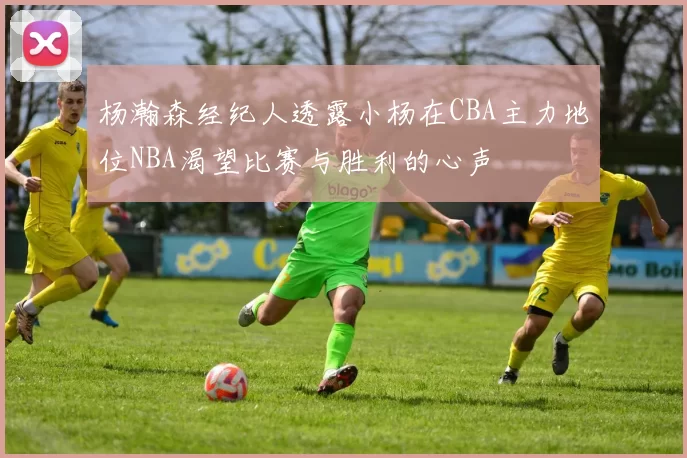 杨瀚森经纪人透露小杨在CBA主力地位NBA渴望比赛与胜利的心声